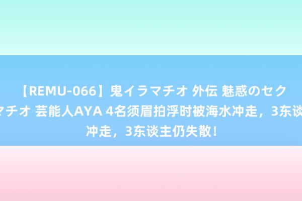 【REMU-066】鬼イラマチオ 外伝 魅惑のセクシーイラマチオ 芸能人AYA 4名须眉拍浮时被海水冲走，3东谈主仍失散！