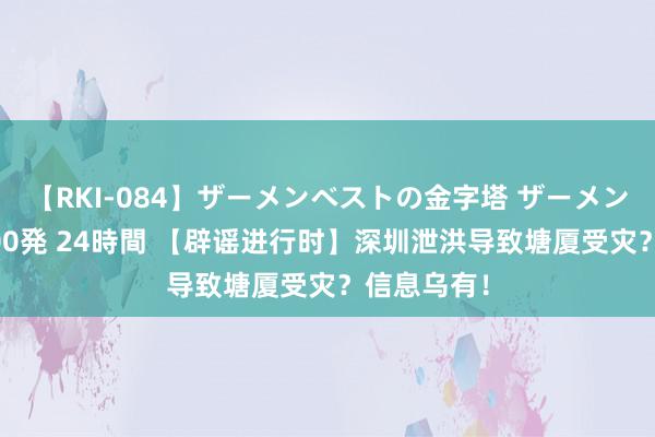 【RKI-084】ザーメンベストの金字塔 ザーメン大好き2000発 24時間 【辟谣进行时】深圳泄洪导致塘厦受灾？信息乌有！