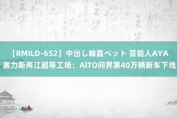 【RMILD-652】中出し輪姦ペット 芸能人AYA 赛力斯两江超等工场：AlTO问界第40万辆新车下线