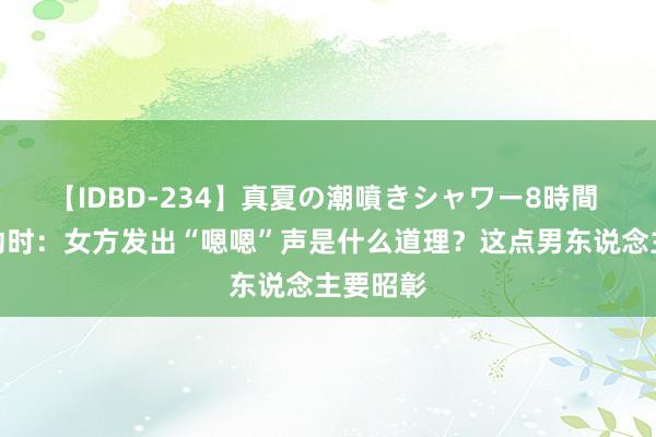 【IDBD-234】真夏の潮噴きシャワー8時間 两性互动时：女方发出“嗯嗯”声是什么道理？这点男东说念主要昭彰