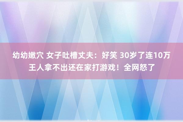 幼幼嫩穴 女子吐槽丈夫：好笑 30岁了连10万王人拿不出还在家打游戏！全网怒了