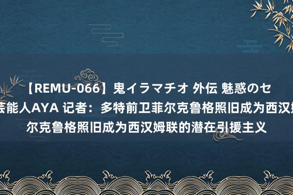 【REMU-066】鬼イラマチオ 外伝 魅惑のセクシーイラマチオ 芸能人AYA 记者：多特前卫菲尔克鲁格照旧成为西汉姆联的潜在引援主义