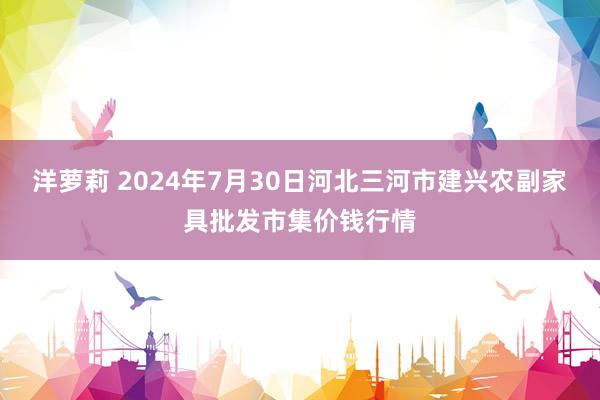 洋萝莉 2024年7月30日河北三河市建兴农副家具批发市集价钱行情