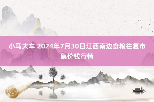 小马大车 2024年7月30日江西南边食粮往复市集价钱行情