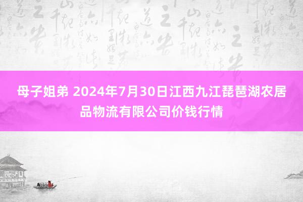 母子姐弟 2024年7月30日江西九江琵琶湖农居品物流有限公司价钱行情