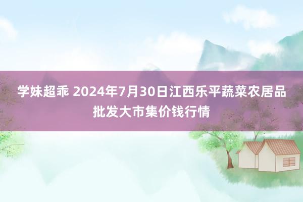 学妹超乖 2024年7月30日江西乐平蔬菜农居品批发大市集价钱行情