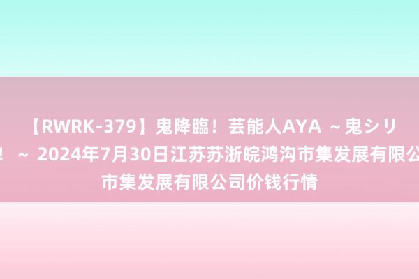 【RWRK-379】鬼降臨！芸能人AYA ～鬼シリーズ全制覇！～ 2024年7月30日江苏苏浙皖鸿沟市集发展有限公司价钱行情