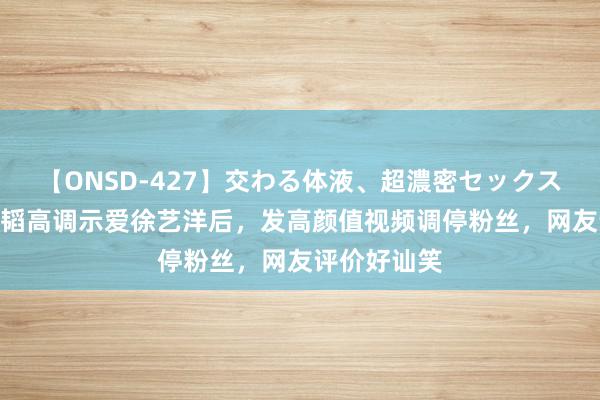 【ONSD-427】交わる体液、超濃密セックス4時間 黄子韬高调示爱徐艺洋后，发高颜值视频调停粉丝，网友评价好讪笑