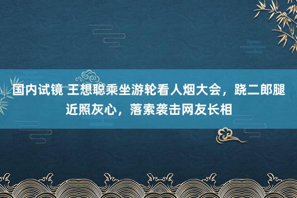 国内试镜 王想聪乘坐游轮看人烟大会，跷二郎腿近照灰心，落索袭击网友长相