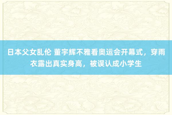 日本父女乱伦 董宇辉不雅看奥运会开幕式，穿雨衣露出真实身高，被误认成小学生