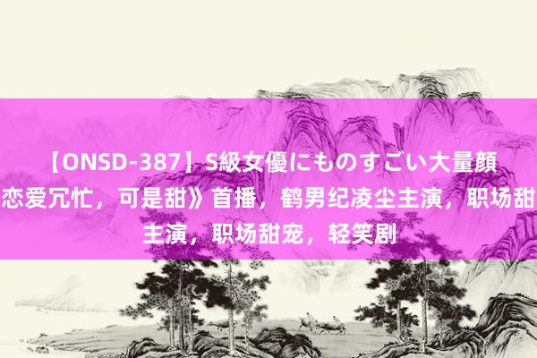 【ONSD-387】S級女優にものすごい大量顔射4時間 《恋爱冗忙，可是甜》首播，鹤男纪凌尘主演，职场甜宠，轻笑剧