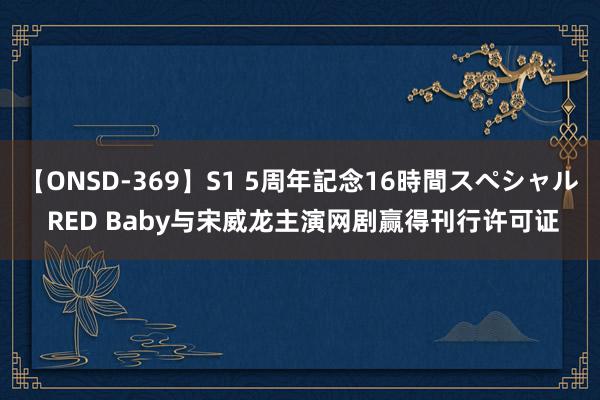 【ONSD-369】S1 5周年記念16時間スペシャル RED Baby与宋威龙主演网剧赢得刊行许可证