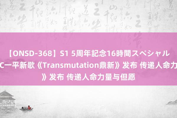 【ONSD-368】S1 5周年記念16時間スペシャル WHITE EC一平新歌《Transmutation鼎新》发布 传递人命力量与但愿