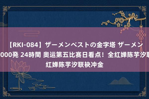 【RKI-084】ザーメンベストの金字塔 ザーメン大好き2000発 24時間 奥运第五比赛日看点！全红婵陈芋汐联袂冲金