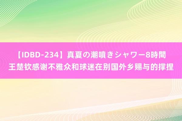 【IDBD-234】真夏の潮噴きシャワー8時間 王楚钦感谢不雅众和球迷在别国外乡赐与的撑捏