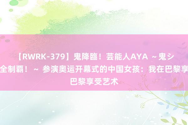 【RWRK-379】鬼降臨！芸能人AYA ～鬼シリーズ全制覇！～ 参演奥运开幕式的中国女孩：我在巴黎享受艺术