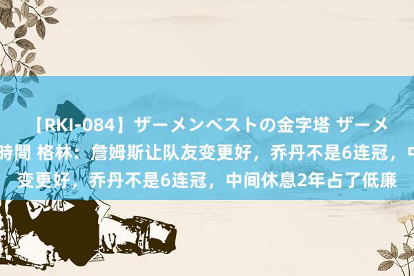 【RKI-084】ザーメンベストの金字塔 ザーメン大好き2000発 24時間 格林：詹姆斯让队友变更好，乔丹不是6连冠，中间休息2年占了低廉