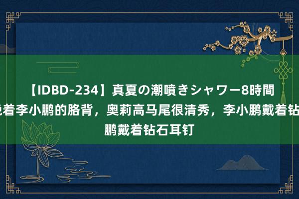 【IDBD-234】真夏の潮噴きシャワー8時間 奥莉挽着李小鹏的胳背，奥莉高马尾很清秀，李小鹏戴着钻石耳钉