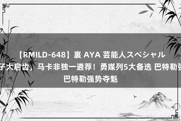 【RMILD-648】裏 AYA 芸能人スペシャル 拒却狮子大启齿，马卡非独一遴荐！勇媒列5大备选 巴特勒强势夺魁