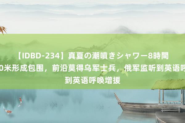 【IDBD-234】真夏の潮噴きシャワー8時間 终末500米形成包围，前沿莫得乌军士兵，俄军监听到英语呼唤增援