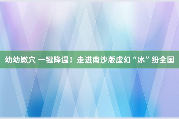 幼幼嫩穴 一键降温！走进南沙版虚幻“冰”纷全国