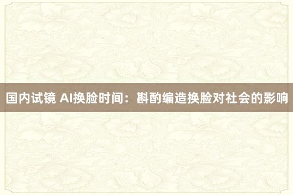 国内试镜 AI换脸时间：斟酌编造换脸对社会的影响