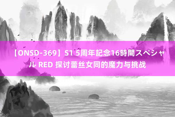 【ONSD-369】S1 5周年記念16時間スペシャル RED 探讨蕾丝女同的魔力与挑战