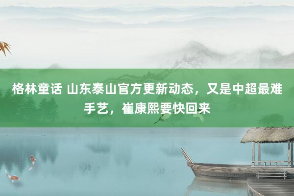 格林童话 山东泰山官方更新动态，又是中超最难手艺，崔康熙要快回来