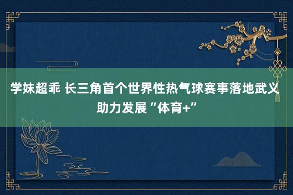 学妹超乖 长三角首个世界性热气球赛事落地武义 助力发展“体育+”