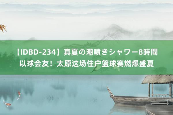 【IDBD-234】真夏の潮噴きシャワー8時間 以球会友！太原这场住户篮球赛燃爆盛夏