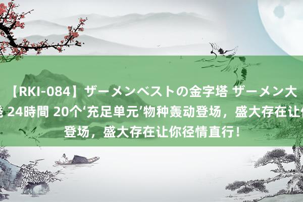 【RKI-084】ザーメンベストの金字塔 ザーメン大好き2000発 24時間 20个‘充足单元’物种轰动登场，盛大存在让你径情直行！