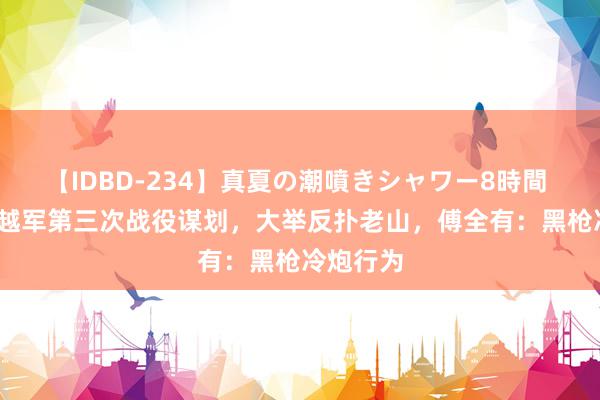 【IDBD-234】真夏の潮噴きシャワー8時間 1984年越军第三次战役谋划，大举反扑老山，傅全有：黑枪冷炮行为