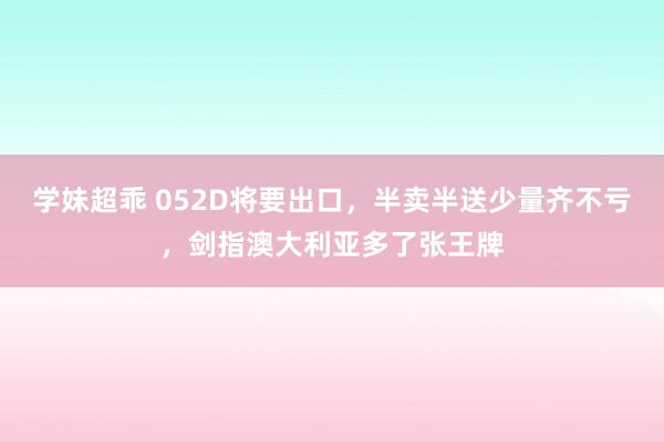 学妹超乖 052D将要出口，半卖半送少量齐不亏，剑指澳大利亚多了张王牌