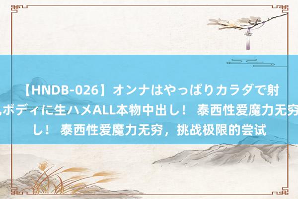 【HNDB-026】オンナはやっぱりカラダで射精する 厳選美巨乳ボディに生ハメALL本物中出し！ 泰西性爱魔力无穷，挑战极限的尝试