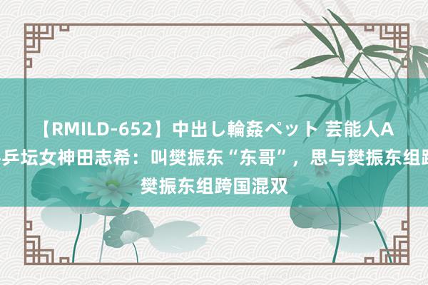 【RMILD-652】中出し輪姦ペット 芸能人AYA 华侨乒坛女神田志希：叫樊振东“东哥”，思与樊振东组跨国混双