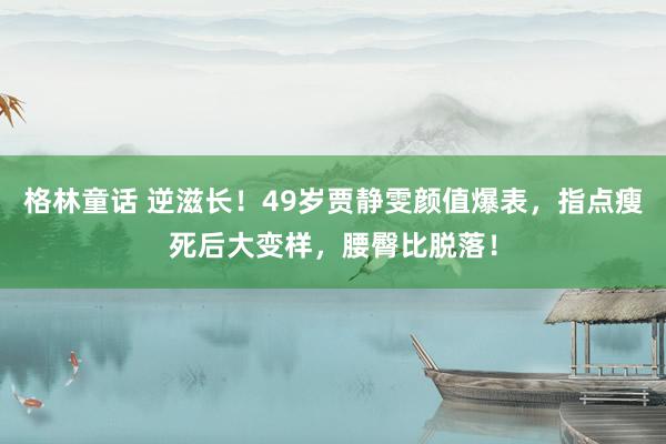 格林童话 逆滋长！49岁贾静雯颜值爆表，指点瘦死后大变样，腰臀比脱落！