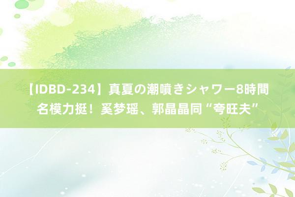 【IDBD-234】真夏の潮噴きシャワー8時間 名模力挺！奚梦瑶、郭晶晶同“夸旺夫”