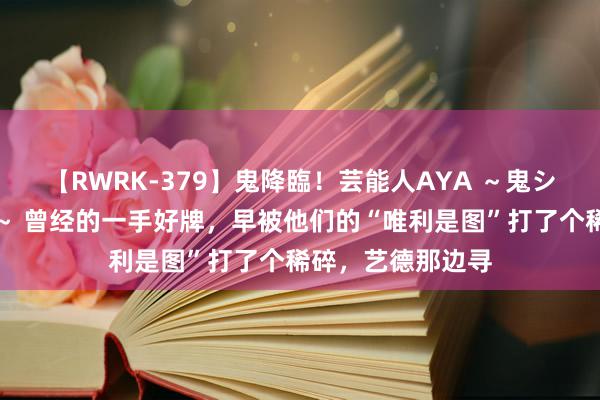 【RWRK-379】鬼降臨！芸能人AYA ～鬼シリーズ全制覇！～ 曾经的一手好牌，早被他们的“唯利是图”打了个稀碎，艺德那边寻