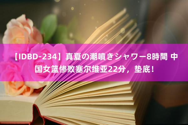 【IDBD-234】真夏の潮噴きシャワー8時間 中国女篮惨败塞尔维亚22分，垫底！