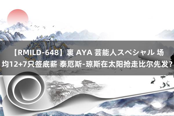 【RMILD-648】裏 AYA 芸能人スペシャル 场均12+7只签底薪 泰厄斯-琼斯在太阳抢走比尔先发？