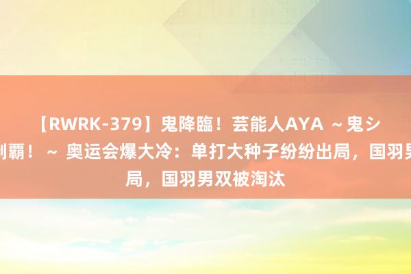 【RWRK-379】鬼降臨！芸能人AYA ～鬼シリーズ全制覇！～ 奥运会爆大冷：单打大种子纷纷出局，国羽男双被淘汰