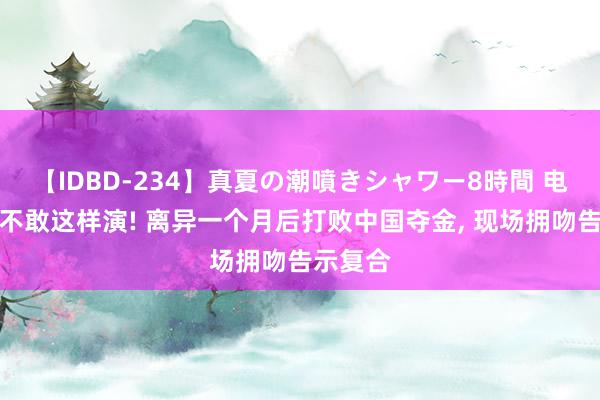 【IDBD-234】真夏の潮噴きシャワー8時間 电视剧皆不敢这样演! 离异一个月后打败中国夺金, 现场拥吻告示复合