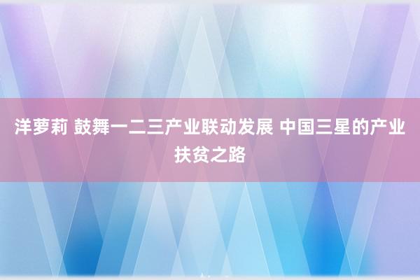 洋萝莉 鼓舞一二三产业联动发展 中国三星的产业扶贫之路