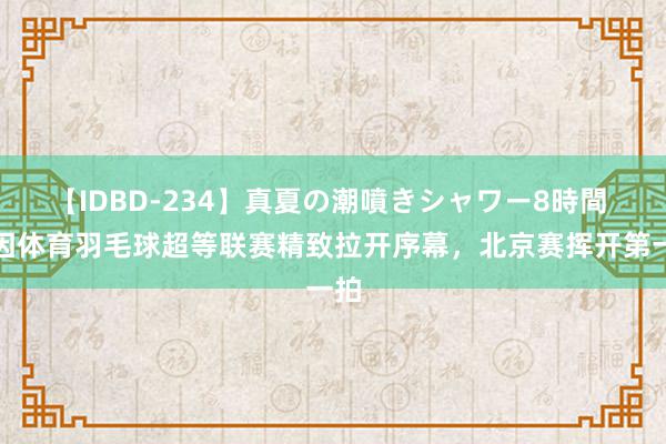 【IDBD-234】真夏の潮噴きシャワー8時間 动因体育羽毛球超等联赛精致拉开序幕，北京赛挥开第一拍