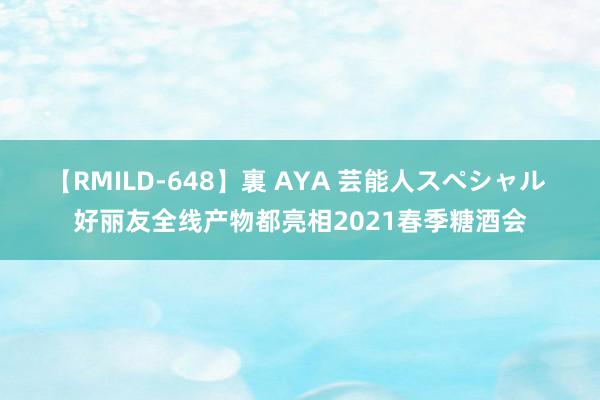 【RMILD-648】裏 AYA 芸能人スペシャル 好丽友全线产物都亮相2021春季糖酒会