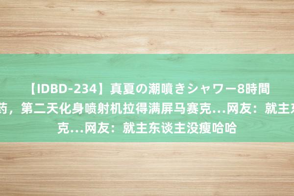 【IDBD-234】真夏の潮噴きシャワー8時間 狗子偷吃减肥药，第二天化身喷射机拉得满屏马赛克…网友：就主东谈主没瘦哈哈