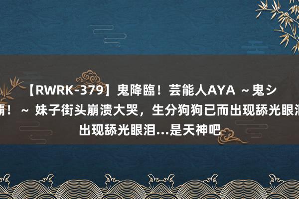 【RWRK-379】鬼降臨！芸能人AYA ～鬼シリーズ全制覇！～ 妹子街头崩溃大哭，生分狗狗已而出现舔光眼泪...是天神吧