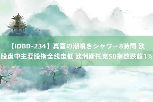 【IDBD-234】真夏の潮噴きシャワー8時間 欧股盘中主要股指全线走低 欧洲斯托克50指数跌超1%