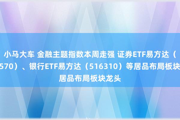 小马大车 金融主题指数本周走强 证券ETF易方达（512570）、银行ETF易方达（516310）等居品布局板块龙头