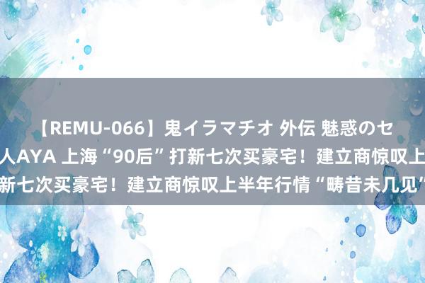 【REMU-066】鬼イラマチオ 外伝 魅惑のセクシーイラマチオ 芸能人AYA 上海“90后”打新七次买豪宅！建立商惊叹上半年行情“畴昔未几见”